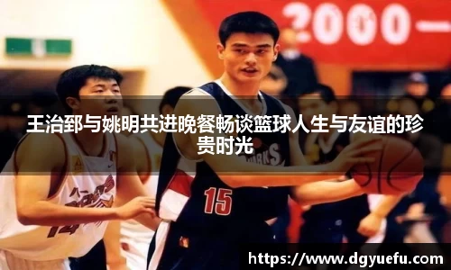 王治郅与姚明共进晚餐畅谈篮球人生与友谊的珍贵时光