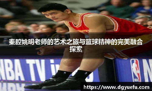 秦腔姚明老师的艺术之旅与篮球精神的完美融合探索