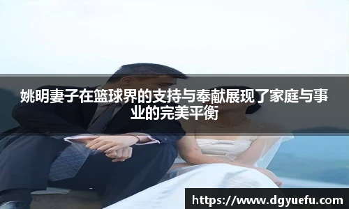 姚明妻子在篮球界的支持与奉献展现了家庭与事业的完美平衡