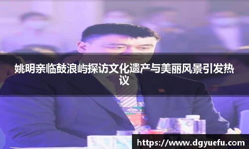 姚明亲临鼓浪屿探访文化遗产与美丽风景引发热议